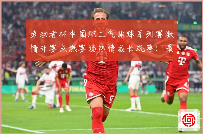 劳动者杯中国职工气排球系列赛激情开赛点燃赛场热情成长观察：最新赛事动态与深度分析