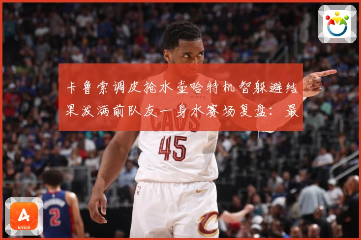 卡鲁索调皮抢水壶哈特机智躲避结果泼满前队友一身水赛场复盘：最新赛事动态与深度分析