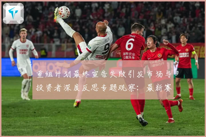重组计划最终宣告失败引发市场与投资者深度反思专题观察：最新赛事动态与深度分析