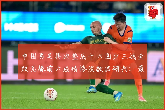 中国男足再次垫底十六国少三战全败无缘前六成绩惨淡数据研判：最新赛事动态与深度分析