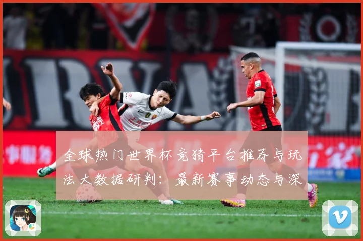 全球热门世界杯竞猜平台推荐与玩法大数据研判：最新赛事动态与深度分析