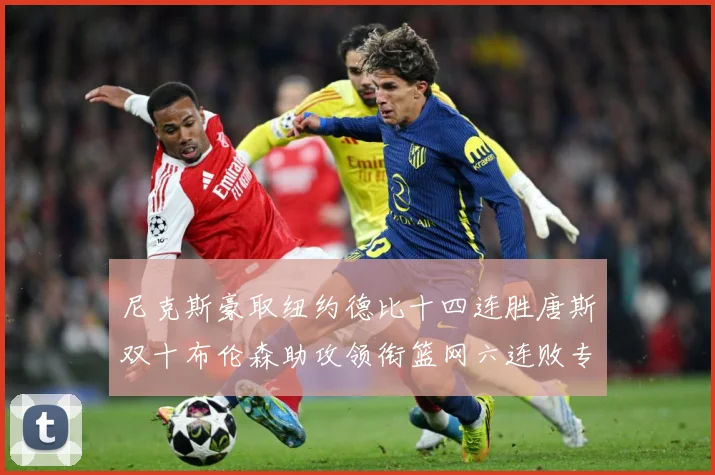 尼克斯豪取纽约德比十四连胜唐斯双十布伦森助攻领衔篮网六连败专题观察：最新赛事动态与深度分析