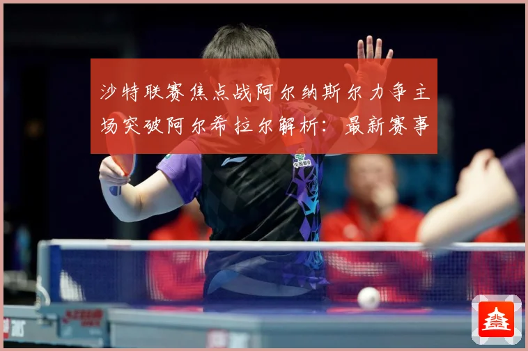 沙特联赛焦点战阿尔纳斯尔力争主场突破阿尔希拉尔解析：最新赛事动态与深度分析
