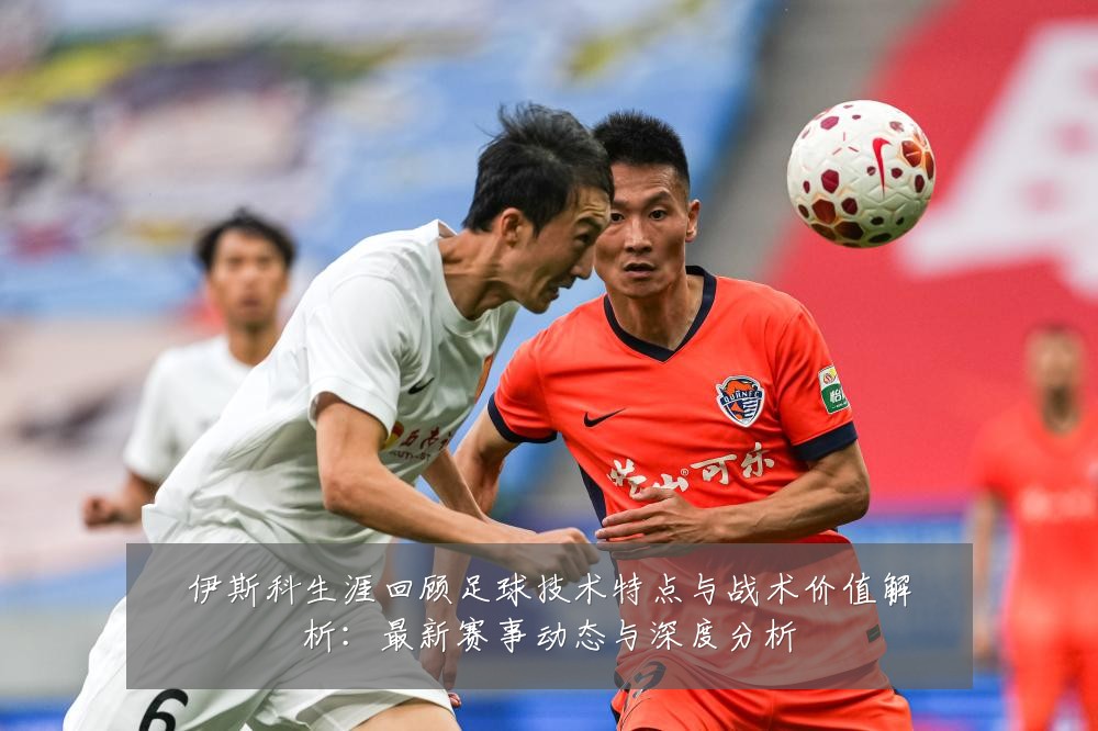 伊斯科生涯回顾足球技术特点与战术价值解析:最新赛事动态与深度分析