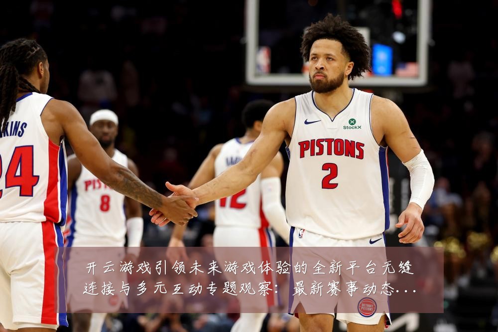 开云游戏引领未来游戏体验的全新平台无缝连接与多元互动专题观察：最新赛事动态与深度分析